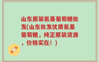 山东原装氨基葡萄糖批发(山东批发优质氨基葡萄糖，纯正原装货源，价格实在！)