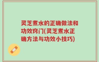 灵芝煮水的正确做法和功效窍门(灵芝煮水正确方法与功效小技巧)