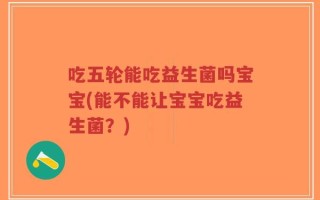 吃五轮能吃益生菌吗宝宝(能不能让宝宝吃益生菌？)