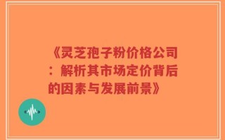《灵芝孢子粉价格公司：解析其市场定价背后的因素与发展前景》