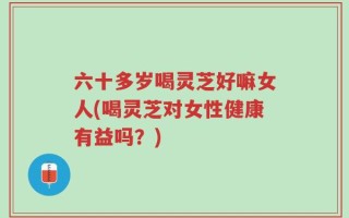 六十多岁喝灵芝好嘛女人(喝灵芝对女性健康有益吗？)