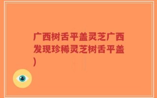 广西树舌平盖灵芝广西发现珍稀灵芝树舌平盖)