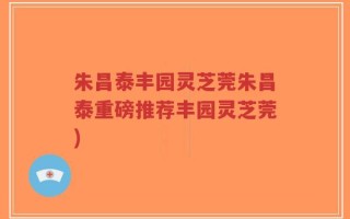 朱昌泰丰园灵芝莞朱昌泰重磅推荐丰园灵芝莞)