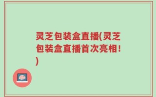 灵芝包装盒直播(灵芝包装盒直播首次亮相！)