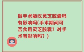 做手术能吃灵芝胶囊吗有影响吗(手术期间可否食用灵芝胶囊？对手术有影响吗？)