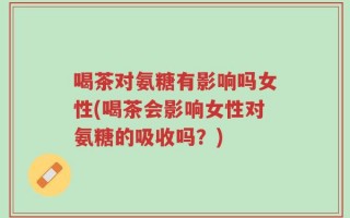 喝茶对氨糖有影响吗女性(喝茶会影响女性对氨糖的吸收吗？)