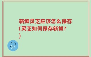 新鲜灵芝应该怎么保存(灵芝如何保存新鲜？)