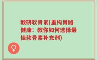教研软骨素(重构骨骼健康：教你如何选择最佳软骨素补充剂)