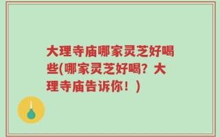 大理寺庙哪家灵芝好喝些(哪家灵芝好喝？大理寺庙告诉你！)