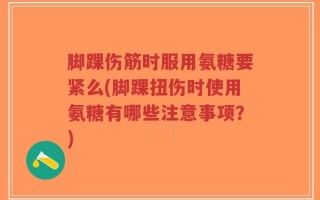 脚踝伤筋时服用氨糖要紧么(脚踝扭伤时使用氨糖有哪些注意事项？)