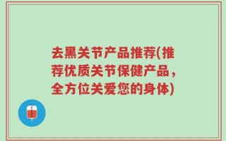 去黑关节产品推荐(推荐优质关节保健产品，全方位关爱您的身体)