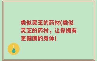 类似灵芝的药材(类似灵芝的药材，让你拥有更健康的身体)