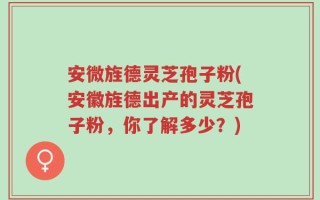 安微旌德灵芝孢子粉(安徽旌德出产的灵芝孢子粉，你了解多少？)