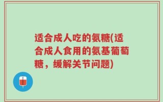 适合成人吃的氨糖(适合成人食用的氨基葡萄糖，缓解关节问题)