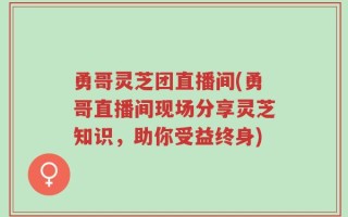 勇哥灵芝团直播间(勇哥直播间现场分享灵芝知识，助你受益终身)