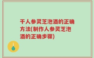 干人参灵芝泡酒的正确方法(制作人参灵芝泡酒的正确步骤)