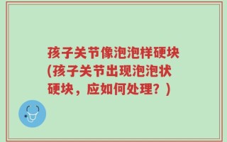 孩子关节像泡泡样硬块(孩子关节出现泡泡状硬块，应如何处理？)