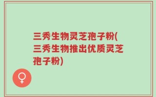 三秀生物灵芝孢子粉(三秀生物推出优质灵芝孢子粉)