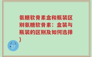 氨糖软骨素盒和瓶装区别氨糖软骨素：盒装与瓶装的区别及如何选择)