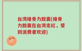 台湾维骨力胶囊(维骨力胶囊在台湾走红，受到消费者欢迎)