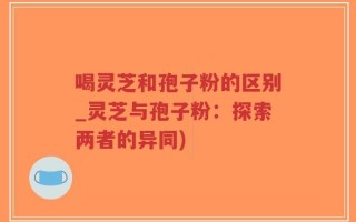 喝灵芝和孢子粉的区别_灵芝与孢子粉：探索两者的异同)