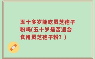 五十多岁能吃灵芝孢子粉吗(五十岁是否适合食用灵芝孢子粉？)