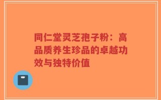 同仁堂灵芝孢子粉：高品质养生珍品的卓越功效与独特价值