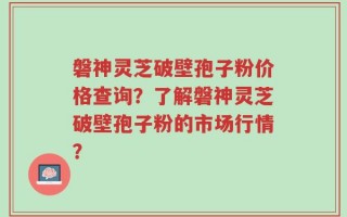 磐神灵芝破壁孢子粉价格查询？了解磐神灵芝破壁孢子粉的市场行情？