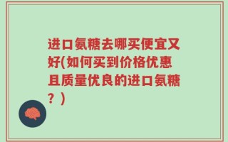 进口氨糖去哪买便宜又好(如何买到价格优惠且质量优良的进口氨糖？)