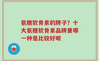 氨糖软骨素的牌子？十大氨糖软骨素品牌里哪一种是比较好呢