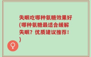 失眠吃哪种氨糖效果好(哪种氨糖最适合缓解失眠？优质建议推荐！)