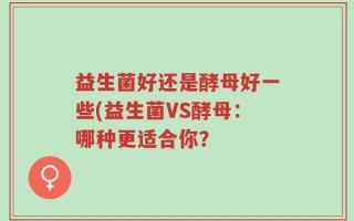 益生菌好还是酵母好一些(益生菌VS酵母：哪种更适合你？