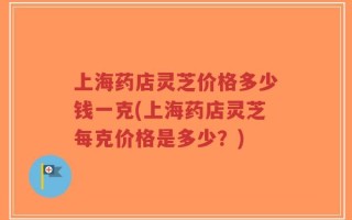 上海药店灵芝价格多少钱一克(上海药店灵芝每克价格是多少？)