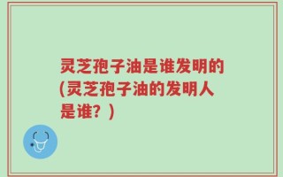 灵芝孢子油是谁发明的(灵芝孢子油的发明人是谁？)