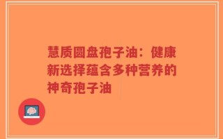 慧质圆盘孢子油：健康新选择蕴含多种营养的神奇孢子油