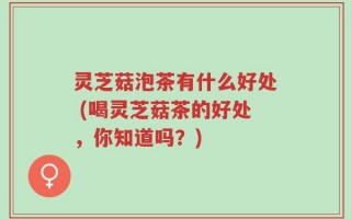 灵芝菇泡茶有什么好处 (喝灵芝菇茶的好处，你知道吗？)