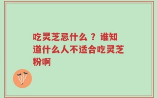 吃灵芝忌什么 ？谁知道什么人不适合吃灵芝粉啊
