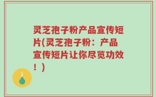 灵芝孢子粉产品宣传短片(灵芝孢子粉：产品宣传短片让你尽览功效！)