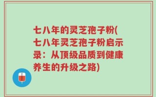 七八年的灵芝孢子粉(七八年灵芝孢子粉启示录：从顶级品质到健康养生的升级之路)