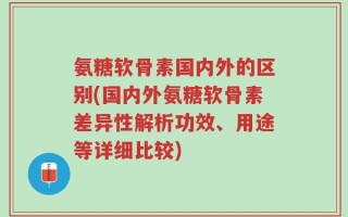氨糖软骨素国内外的区别(国内外氨糖软骨素差异性解析功效、用途等详细比较)
