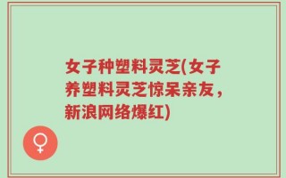 女子种塑料灵芝(女子养塑料灵芝惊呆亲友，新浪网络爆红)