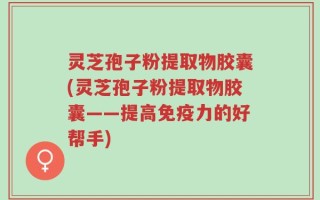 灵芝孢子粉提取物胶囊(灵芝孢子粉提取物胶囊——提高免疫力的好帮手)