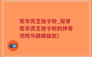 宪华灵芝孢子粉_探索宪华灵芝孢子粉的神奇功效与健康益处)