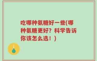 吃哪种氨糖好一些(哪种氨糖更好？科学告诉你该怎么选！)