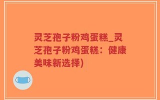 灵芝孢子粉鸡蛋糕_灵芝孢子粉鸡蛋糕：健康美味新选择)