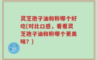灵芝孢子油和粉哪个好吃(对比口感，看看灵芝孢子油和粉哪个更美味？)