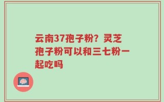 云南37孢子粉？灵芝孢子粉可以和三七粉一起吃吗