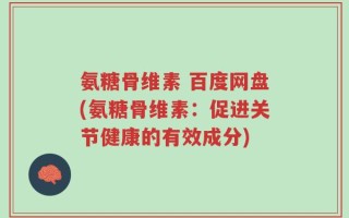 氨糖骨维素 百度网盘(氨糖骨维素：促进关节健康的有效成分)