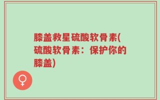 膝盖救星硫酸软骨素(硫酸软骨素：保护你的膝盖)