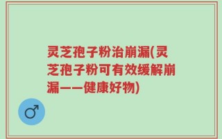 灵芝孢子粉治崩漏(灵芝孢子粉可有效缓解崩漏——健康好物)
